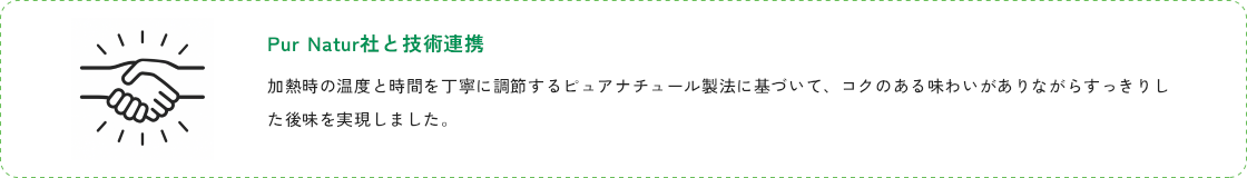 Pur Natur社と技術連携。加熱時の温度と時間を丁寧に調節するピュアナチュール製法に基づいて、コクのある味わいがありながらすっきりした後味を実現しました。