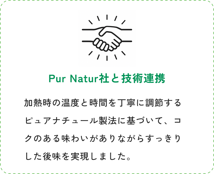 Pur Natur社と技術連携。加熱時の温度と時間を丁寧に調節するピュアナチュール製法に基づいて、コクのある味わいがありながらすっきりした後味を実現しました。